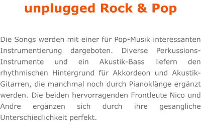 unplugged Rock & Pop  Die Songs werden mit einer für Pop-Musik interessanten Instrumentierung dargeboten. Diverse Perkussions-Instrumente und ein Akustik-Bass liefern den rhythmischen Hintergrund für Akkordeon und Akustik-Gitarren, die manchmal noch durch Pianoklänge ergänzt werden. Die beiden hervorragenden Frontleute Nico und Andre ergänzen sich durch ihre gesangliche Unterschiedlichkeit perfekt.